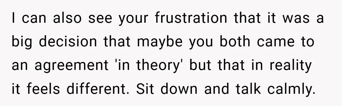 I can also see your frustration that it was a big decision that maybe you both came to an agreement 'in theory' but that in reality it feels different. Sit...