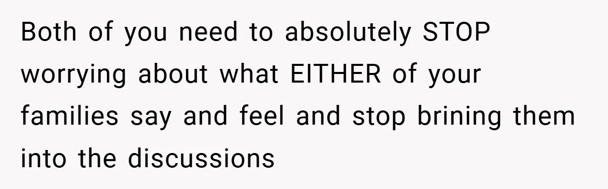 Both of you need to absolutely STOP worrying about what EITHER of your families say and feel and stop brining them into the discussions