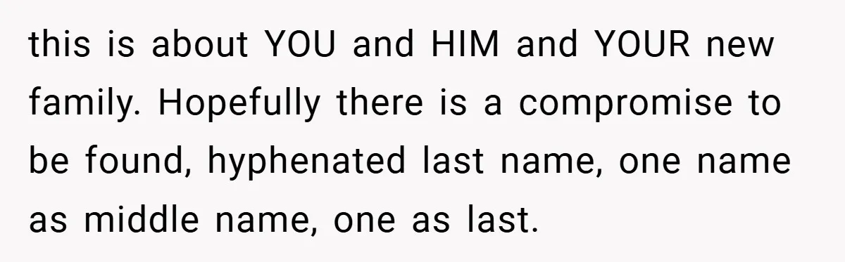 this is about YOU and HIM and YOUR new family. Hopefully there is a compromise to be found, hyphenated last name, one name as middle name, one as last.