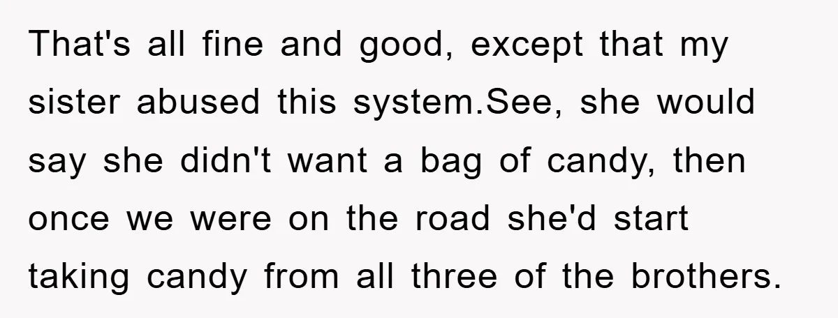 That's all fine and good, except that my sister abused this system.See, she would say she didn't want a bag of candy, then once we were on the road she'd...
