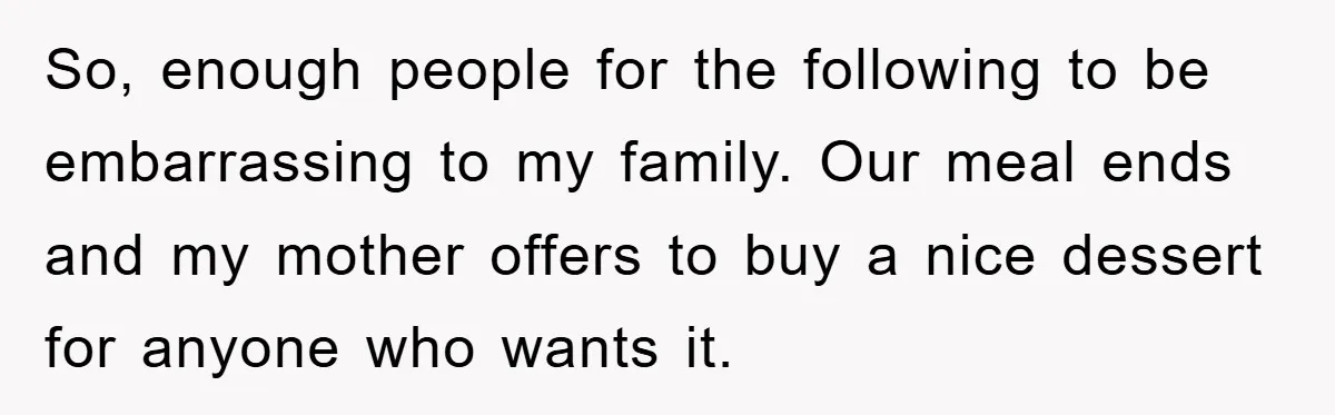 So, enough people for the following to be embarrassing to my family. Our meal ends and my mother offers to buy a nice dessert for anyone who wants it.