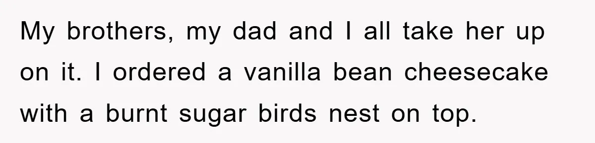 My brothers, my dad and I all take her up on it. I ordered a vanilla bean cheesecake with a burnt sugar birds nest on top.