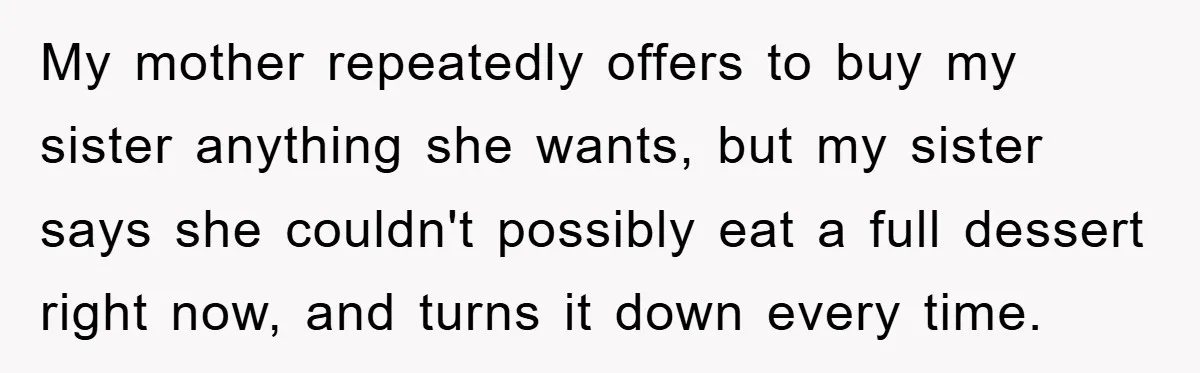 My mother repeatedly offers to buy my sister anything she wants, but my sister says she couldn't possibly eat a full dessert right now, and turns it down every time.