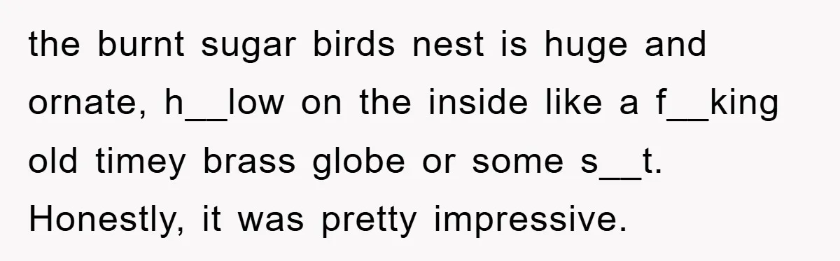 the burnt sugar birds nest is huge and ornate, h__low on the inside like a f__king old timey brass globe or some s__t. Honestly, it was pretty impressive.