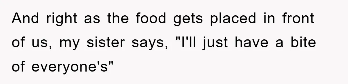 And right as the food gets placed in front of us, my sister says, "I'll just have a bite of everyone's"