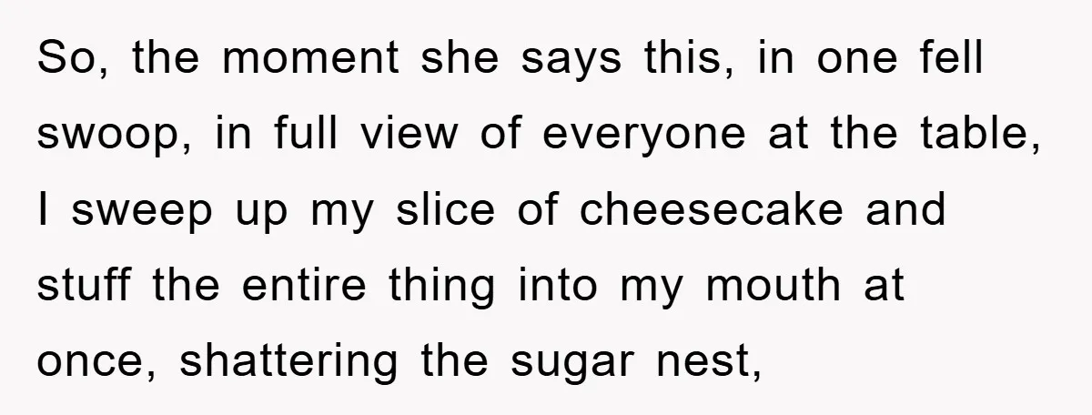 So, the moment she says this, in one fell swoop, in full view of everyone at the table, I sweep up my slice of cheesecake and stuff the entire thing...