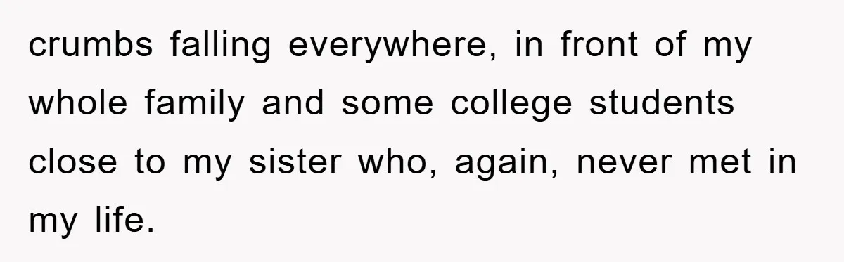 crumbs falling everywhere, in front of my whole family and some college students close to my sister who, again, never met in my life.