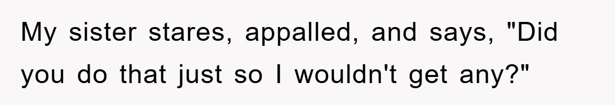 My sister stares, appalled, and says, "Did you do that just so I wouldn't get any?"