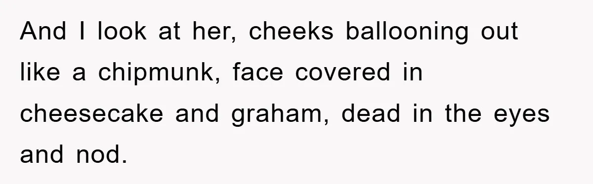 And I look at her, cheeks ballooning out like a chipmunk, face covered in cheesecake and graham, dead in the eyes and nod.