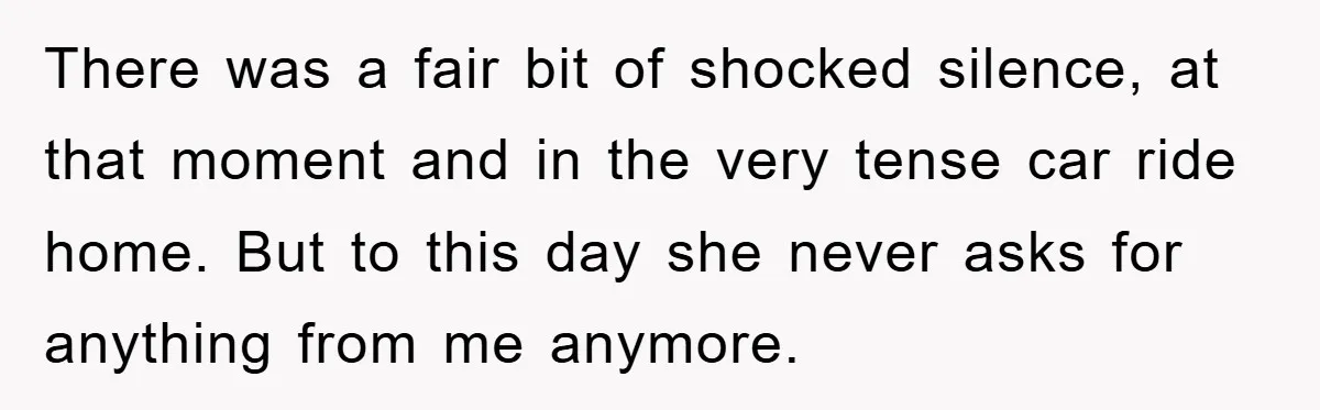 There was a fair bit of shocked silence, at that moment and in the very tense car ride home. But to this day she never asks for anything from me...