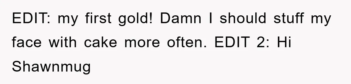 EDIT: my first gold! Damn I should stuff my face with cake more often. EDIT 2: Hi Shawnmug