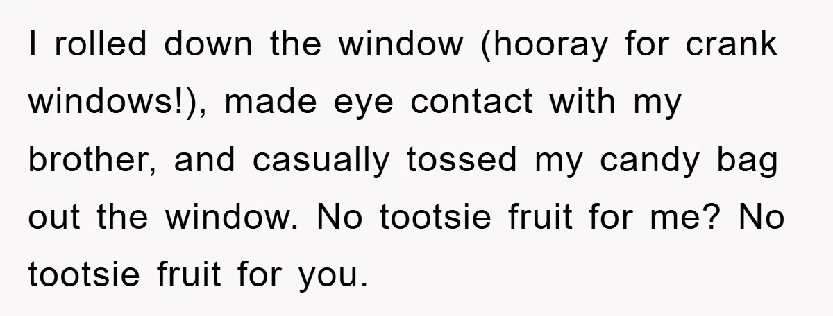 I rolled down the window (hooray for crank windows!), made eye contact with my brother, and casually tossed my candy bag out the window. No tootsie fruit for me? No...