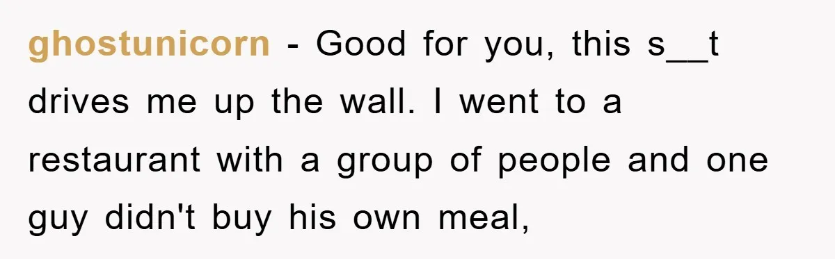 ghostunicorn − Good for you, this s__t drives me up the wall. I went to a restaurant with a group of people and one guy didn't buy his own meal,