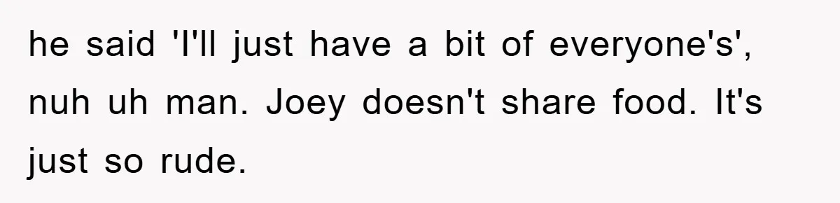 he said 'I'll just have a bit of everyone's', nuh uh man. Joey doesn't share food. It's just so rude.