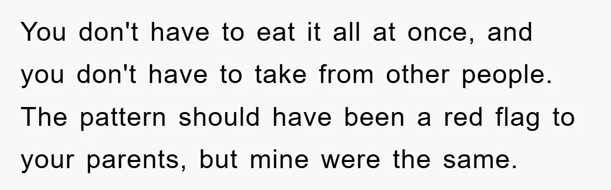 You don't have to eat it all at once, and you don't have to take from other people. The pattern should have been a red flag to your parents, but...