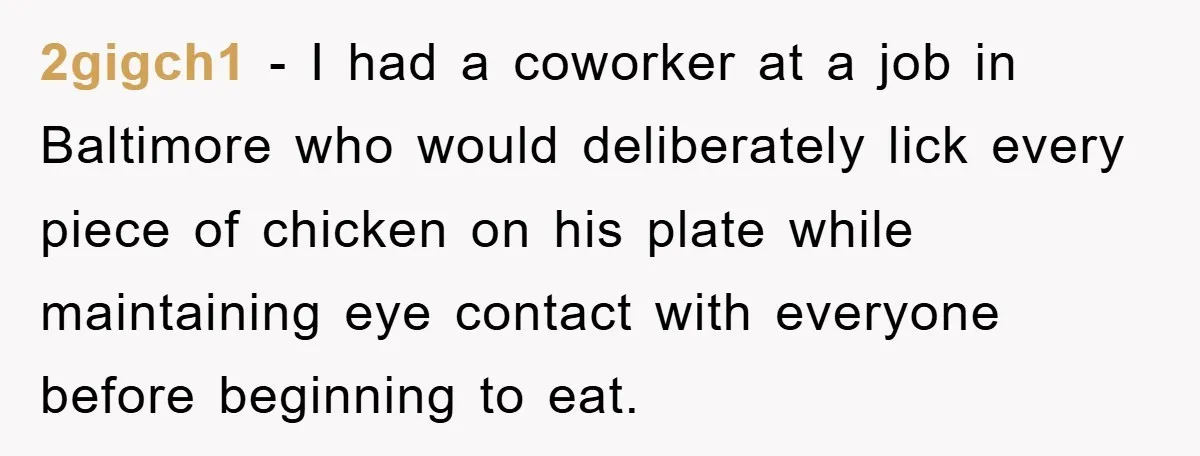 2gigch1 − I had a coworker at a job in Baltimore who would deliberately lick every piece of chicken on his plate while maintaining eye contact with everyone before beginning...