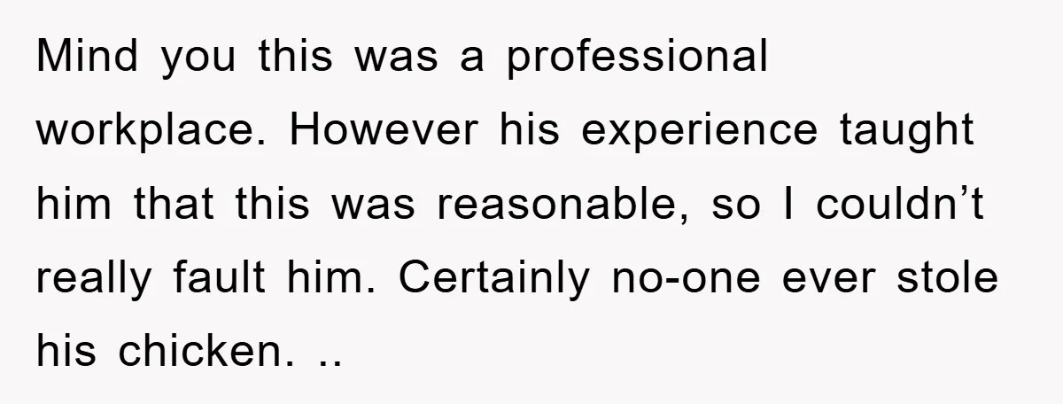 Mind you this was a professional workplace. However his experience taught him that this was reasonable, so I couldn’t really fault him. Certainly no-one ever stole his chicken. ..