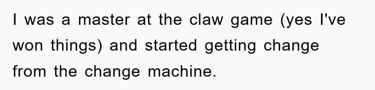 I was a master at the claw game (yes I've won things) and started getting change from the change machine.