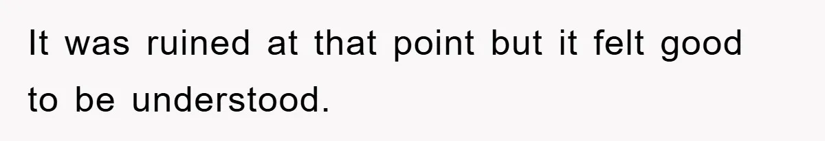 It was ruined at that point but it felt good to be understood.