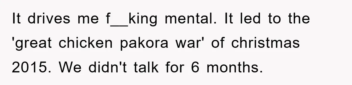 It drives me f__king mental. It led to the 'great chicken pakora war' of christmas 2015. We didn't talk for 6 months.