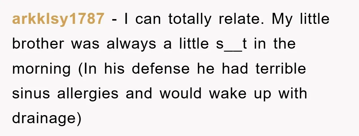 arkklsy1787 − I can totally relate. My little brother was always a little s__t in the morning (In his defense he had terrible sinus allergies and would wake up with...