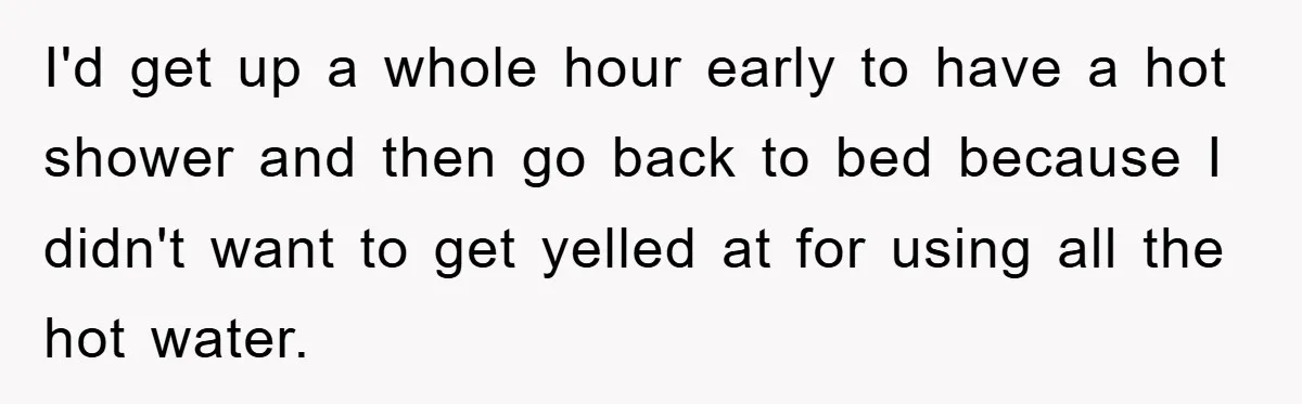 I'd get up a whole hour early to have a hot shower and then go back to bed because I didn't want to get yelled at for using all the...