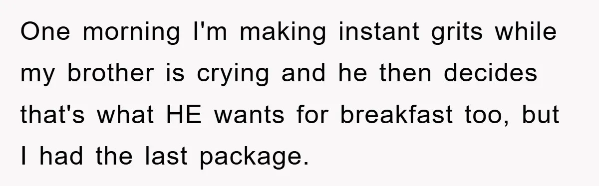 One morning I'm making instant grits while my brother is crying and he then decides that's what HE wants for breakfast too, but I had the last package.