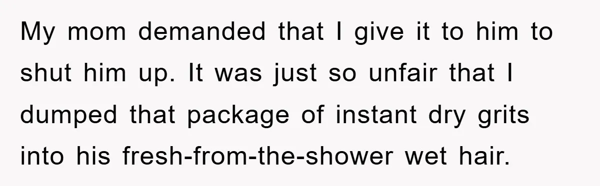 My mom demanded that I give it to him to shut him up. It was just so unfair that I dumped that package of instant dry grits into his fresh-from-the-shower...
