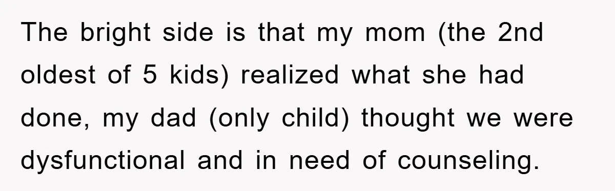 The bright side is that my mom (the 2nd oldest of 5 kids) realized what she had done, my dad (only child) thought we were dysfunctional and in need of...