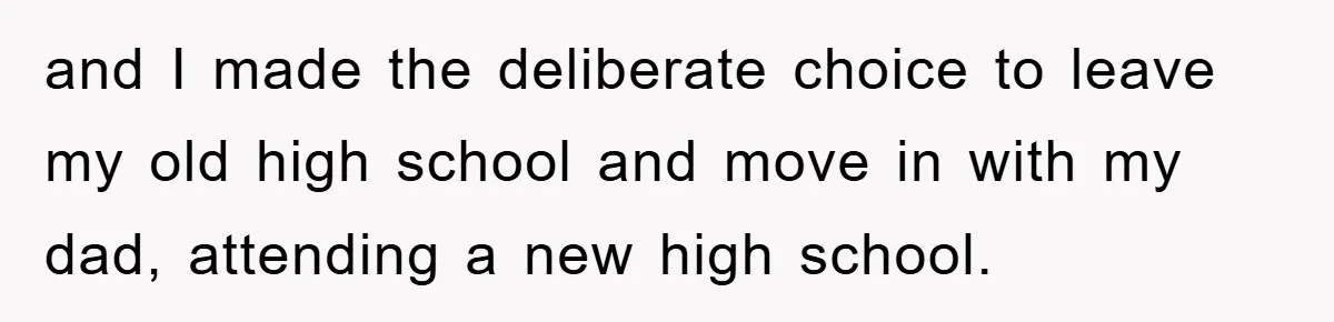 and I made the deliberate choice to leave my old high school and move in with my dad, attending a new high school.