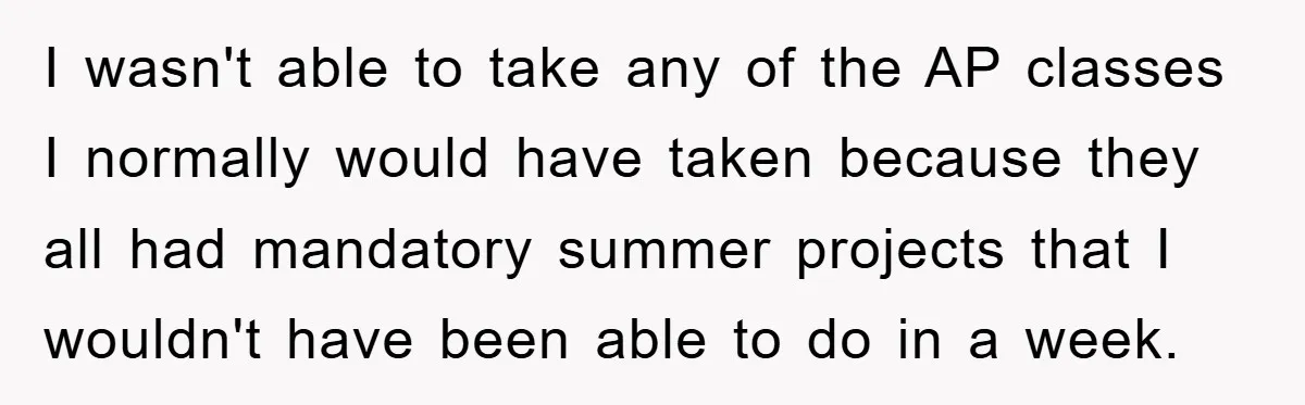 I wasn't able to take any of the AP classes I normally would have taken because they all had mandatory summer projects that I wouldn't have been able to do...