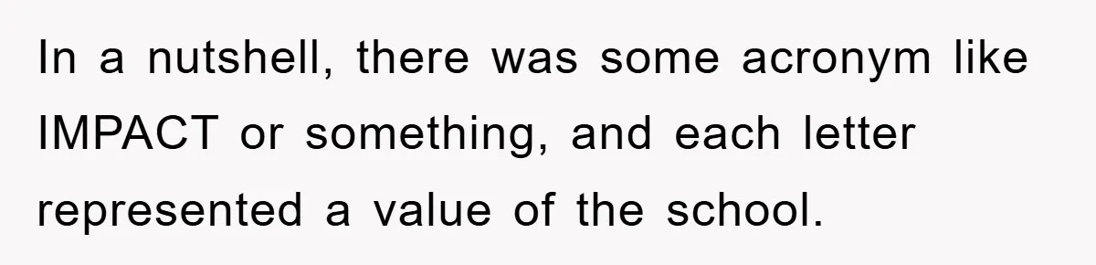 In a nutshell, there was some acronym like IMPACT or something, and each letter represented a value of the school.