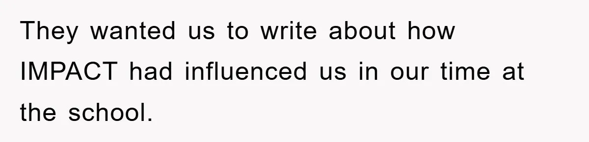 They wanted us to write about how IMPACT had influenced us in our time at the school.
