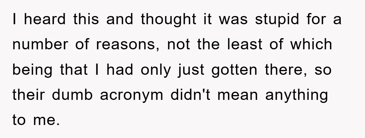 I heard this and thought it was stupid for a number of reasons, not the least of which being that I had only just gotten there, so their dumb acronym...