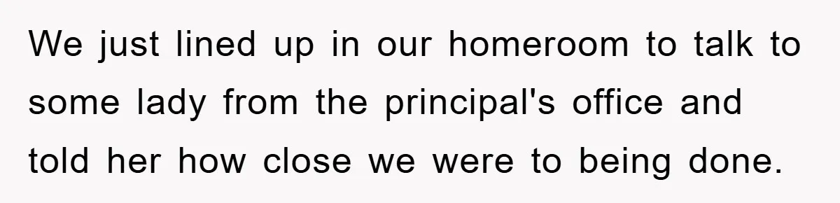 We just lined up in our homeroom to talk to some lady from the principal's office and told her how close we were to being done.