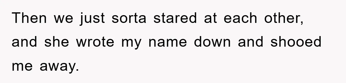 Then we just sorta stared at each other, and she wrote my name down and shooed me away.