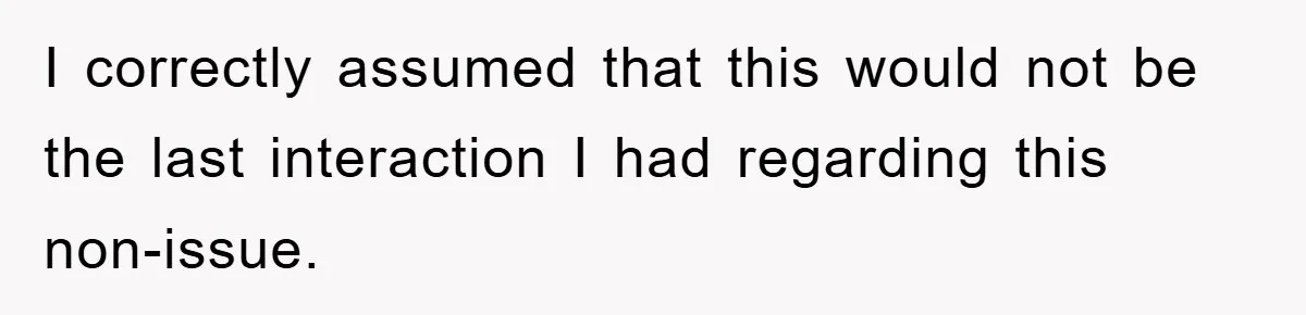 I correctly assumed that this would not be the last interaction I had regarding this non-issue.