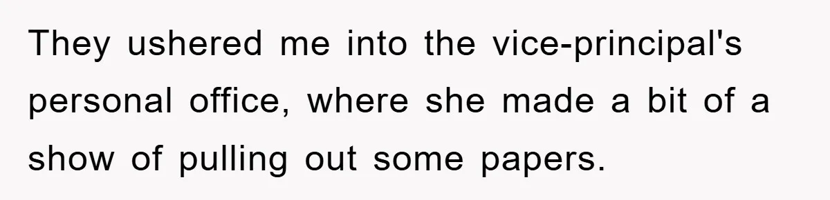 They ushered me into the vice-principal's personal office, where she made a bit of a show of pulling out some papers.