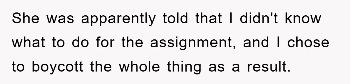 She was apparently told that I didn't know what to do for the assignment, and I chose to boycott the whole thing as a result.