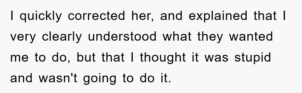 I quickly corrected her, and explained that I very clearly understood what they wanted me to do, but that I thought it was stupid and wasn't going to do it.