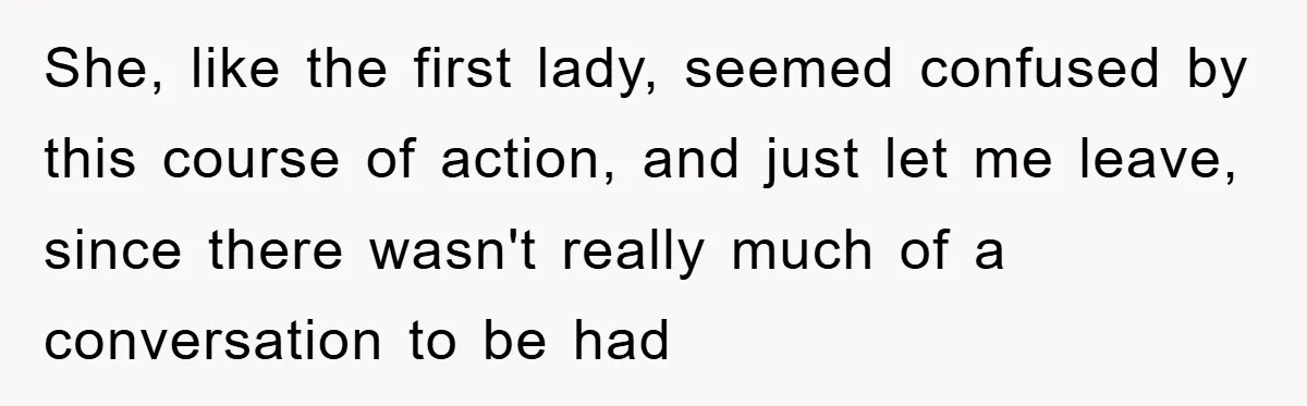She, like the first lady, seemed confused by this course of action, and just let me leave, since there wasn't really much of a conversation to be had