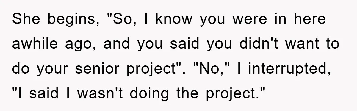 She begins, "So, I know you were in here awhile ago, and you said you didn't want to do your senior project". "No," I interrupted, "I said I wasn't doing...