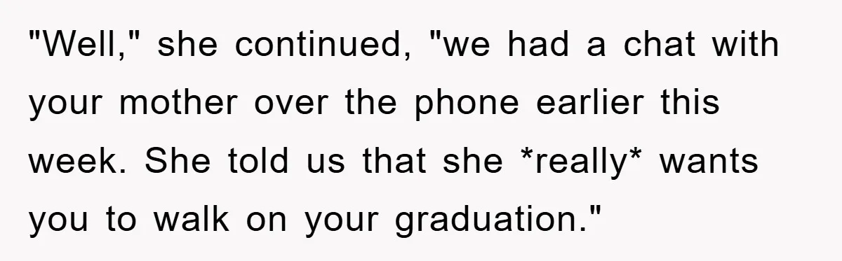 "Well," she continued, "we had a chat with your mother over the phone earlier this week. She told us that she *really* wants you to walk on your graduation."