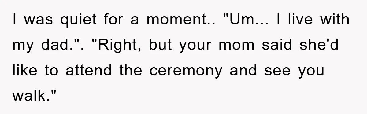 I was quiet for a moment.. "Um... I live with my dad.". "Right, but your mom said she'd like to attend the ceremony and see you walk."