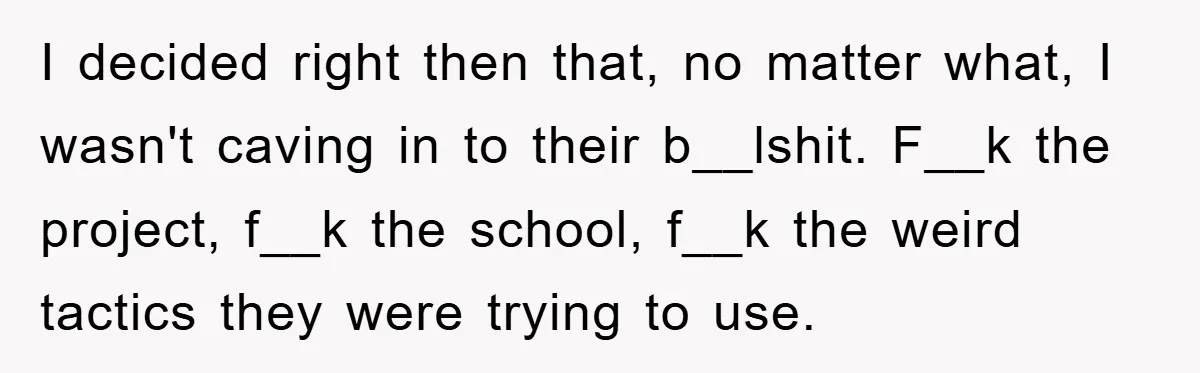 I decided right then that, no matter what, I wasn't caving in to their b__lshit. F__k the project, f__k the school, f__k the weird tactics they were trying to use.