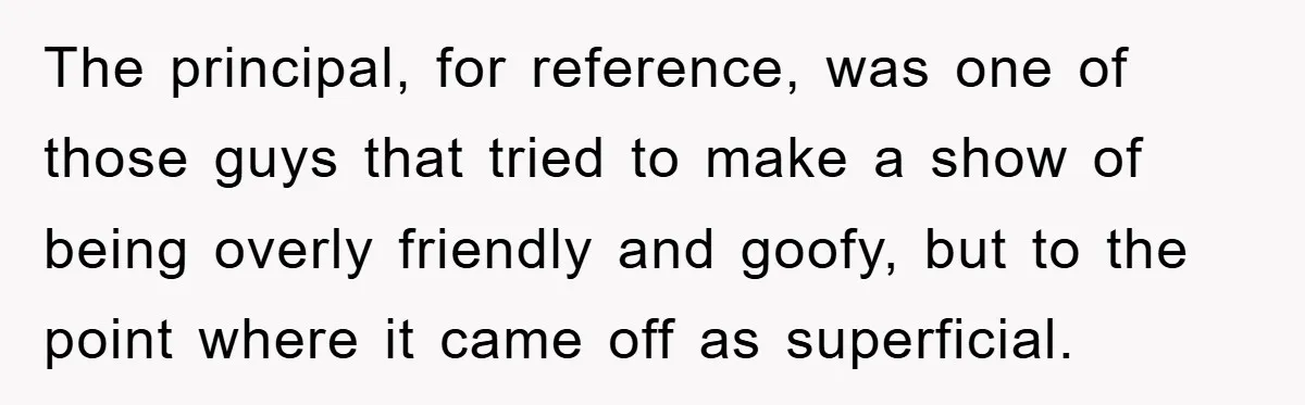 The principal, for reference, was one of those guys that tried to make a show of being overly friendly and goofy, but to the point where it came off as...