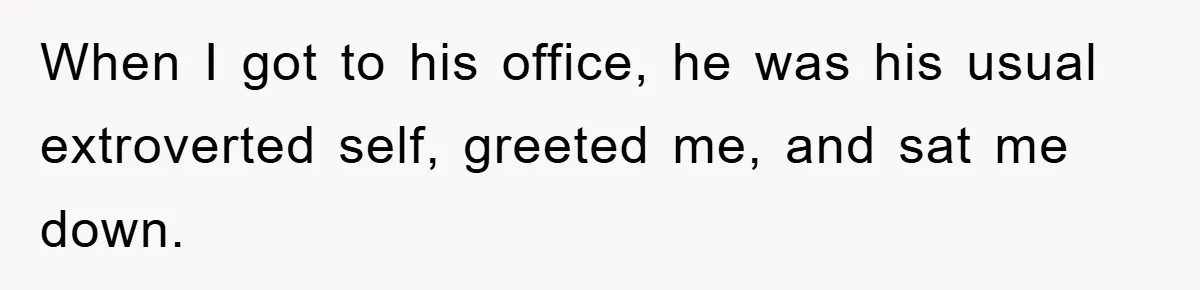 When I got to his office, he was his usual extroverted self, greeted me, and sat me down.