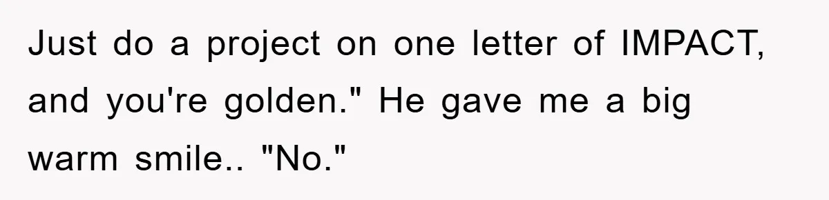 Just do a project on one letter of IMPACT, and you're golden." He gave me a big warm smile.. "No."