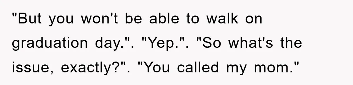 "But you won't be able to walk on graduation day.". "Yep.". "So what's the issue, exactly?". "You called my mom."