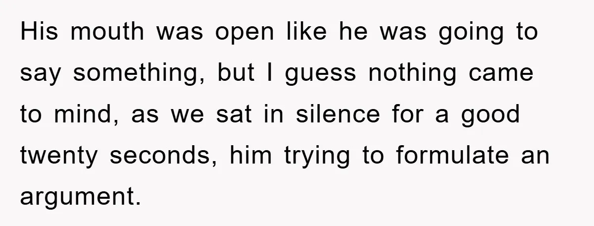 His mouth was open like he was going to say something, but I guess nothing came to mind, as we sat in silence for a good twenty seconds, him trying...